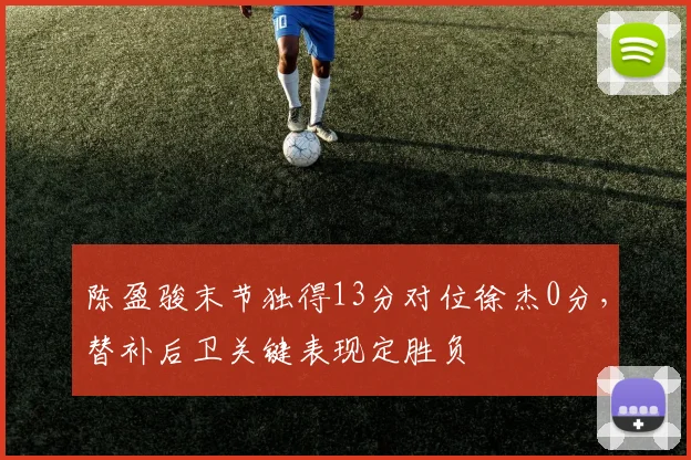 陈盈骏末节独得13分对位徐杰0分,替补后卫关键表现定胜负