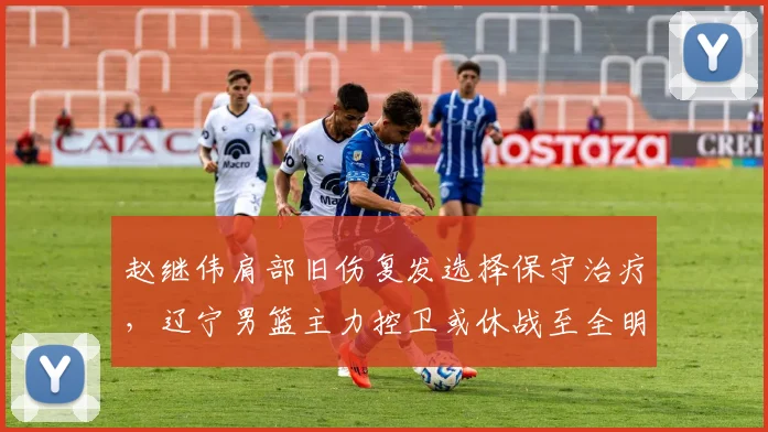赵继伟肩部旧伤复发选择保守治疗，辽宁男篮主力控卫或休战至全明星赛后
