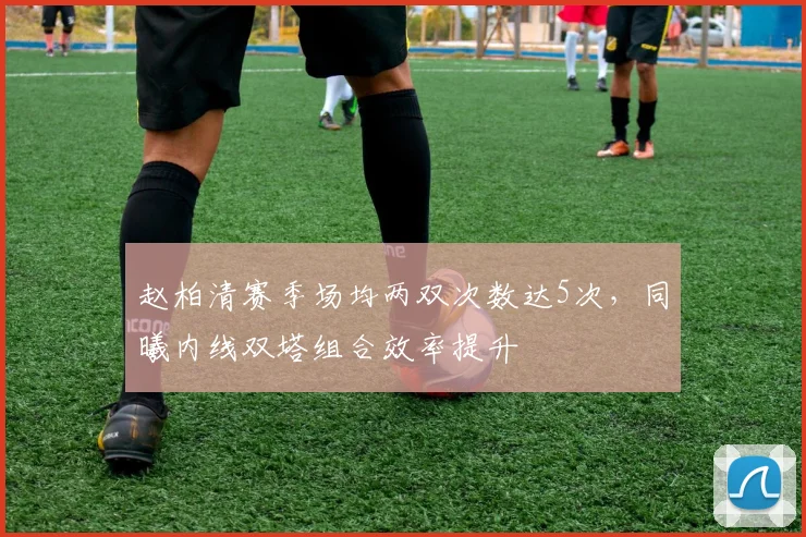赵柏清赛季场均两双次数达5次,同曦内线双塔组合效率提升