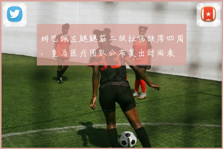 姆巴佩左腿腿筋二级拉伤缺席四周,皇马医疗团队公布复出时间表