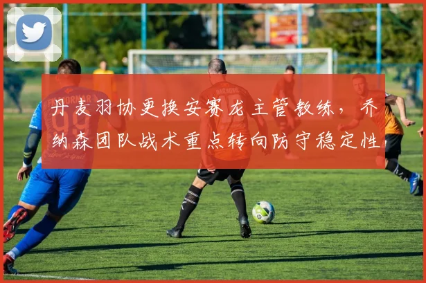 丹麦羽协更换安赛龙主管教练，乔纳森团队战术重点转向防守稳定性