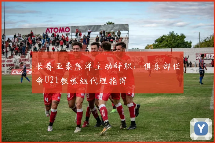 长春亚泰陈洋主动辞职,俱乐部任命U21教练组代理指挥
