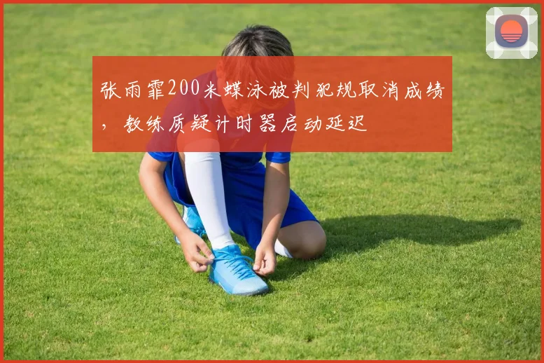 张雨霏200米蝶泳被判犯规取消成绩，教练质疑计时器启动延迟