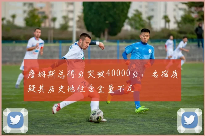 詹姆斯总得分突破40000分，名宿质疑其历史地位含金量不足